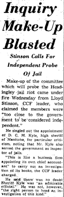 Newspaper article: Inquiry Make-Up Blasted Stinson Calls For Independent Probe Of Jail Make-up of the committee which will probe the Headingley jail riot came under fire Wednesday from Lloyd Stinson, CCF leader, who claimed the members were “too close to the government to be considered independent.” He singled out the appointment of D. C. M. Kyle, high sheriff of Manitoba, for particular criticism, nothing that Mr. Kyle also served the government as inspector of jails. “This is like a business firm appointing its own chief accountant” to carry out an investigation of its books, the CCF leader charged. He said there was no doubt Sheriff Kyle was “an admirable official.” He was not, however, “the right person to head an investigation of this kind.”