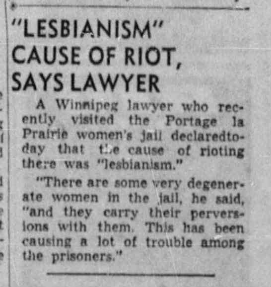 Newspaper clipping: “Lesbianism” cause of riot, says lawyer; A Winnipeg lawyer who recently visited the Portage la Prairie women’s jail declaredtoday that the cause of rioting there was “lesbianism.” “There are some very degenerate women in the jail, he said, “and they carry their perversions with them. This has been causing a lot of trouble among the prisoners.”